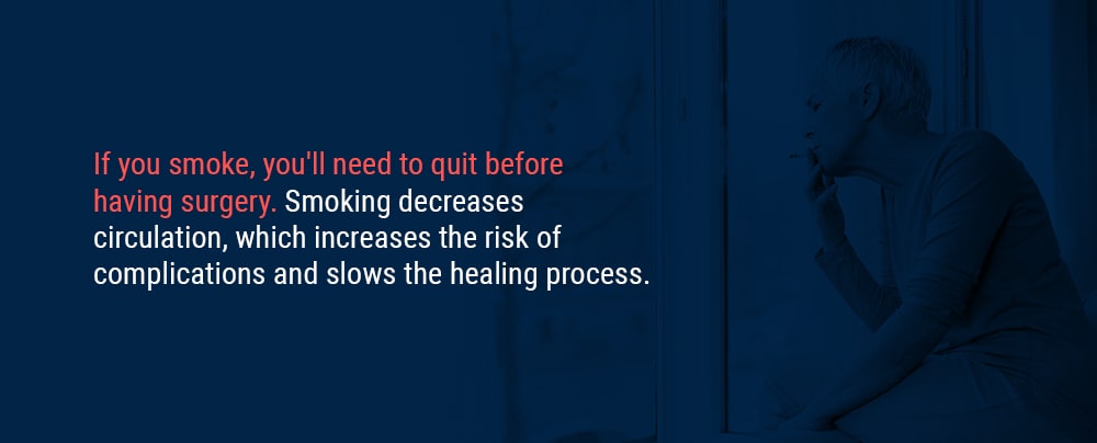 If you smoke, you’ll need to quit before having surgery. Smoking decreases circulation, which increases the risk of complications and slows the healing process.